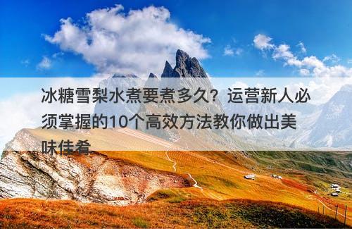 冰糖雪梨水煮要煮多久？运营新人必须掌握的10个高效方法教你做出美味佳肴