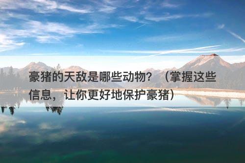 豪猪的天敌是哪些动物？（掌握这些信息，让你更好地保护豪猪）