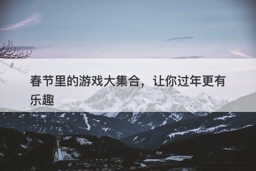 春节里的游戏大集合，让你过年更有乐趣