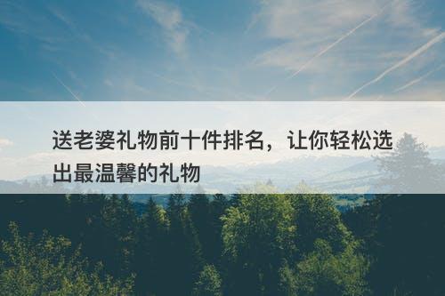 送老婆礼物前十件排名，让你轻松选出最温馨的礼物