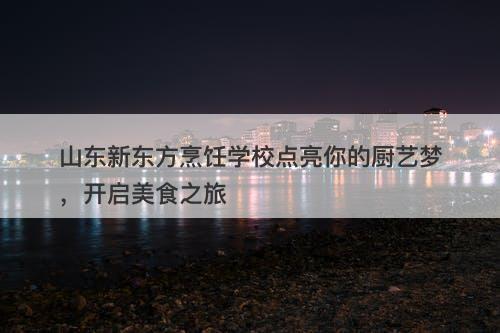 山东新东方烹饪学校点亮你的厨艺梦，开启美食之旅