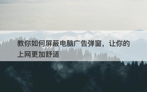 教你如何屏蔽电脑广告弹窗，让你的上网更加舒适