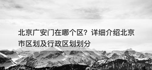 北京广安门在哪个区？详细介绍北京市区划及行政区划划分