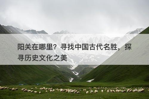 阳关在哪里？寻找中国古代名胜，探寻历史文化之美