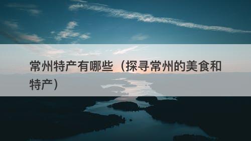 常州特产有哪些（探寻常州的美食和特产）