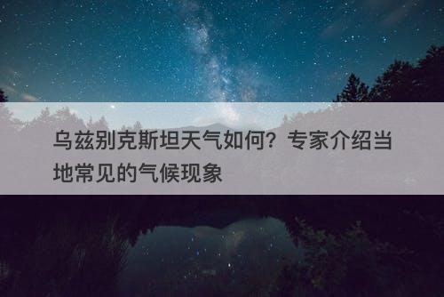 乌兹别克斯坦天气如何？专家介绍当地常见的气候现象