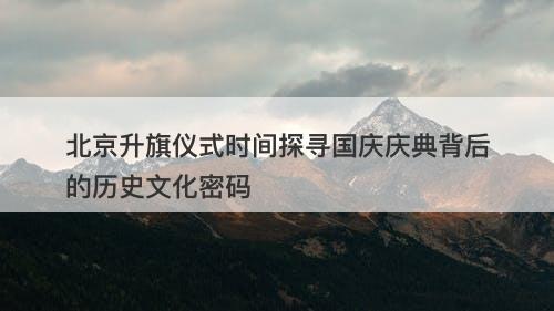 北京升旗仪式时间探寻国庆庆典背后的历史文化密码