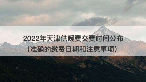 2022年天津供暖费交费时间公布（准确的缴费日期和注意事项）