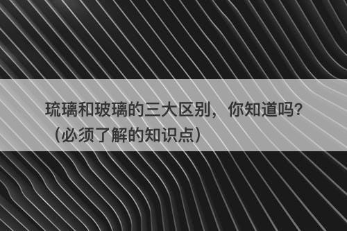 琉璃和玻璃的三大区别，你知道吗？（必须了解的知识点）