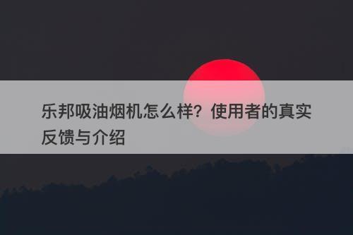 乐邦吸油烟机怎么样？使用者的真实反馈与介绍