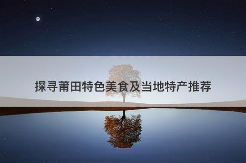 探寻莆田特色美食及当地特产推荐