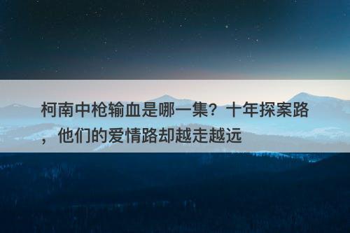 柯南中枪输血是哪一集？十年探案路，他们的爱情路却越走越远