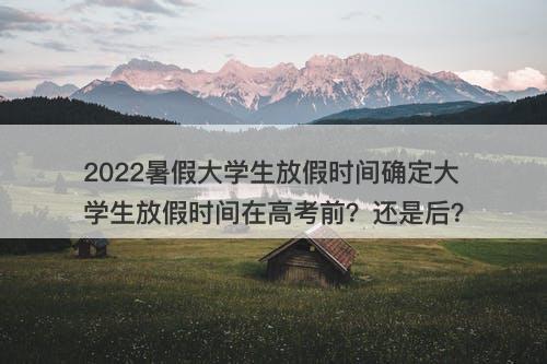 2022暑假大学生放假时间确定大学生放假时间在高考前？还是后？