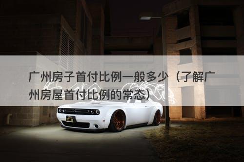 广州房子首付比例一般多少（了解广州房屋首付比例的常态）