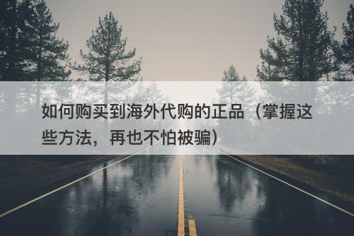 如何购买到海外代购的正品（掌握这些方法，再也不怕被骗）