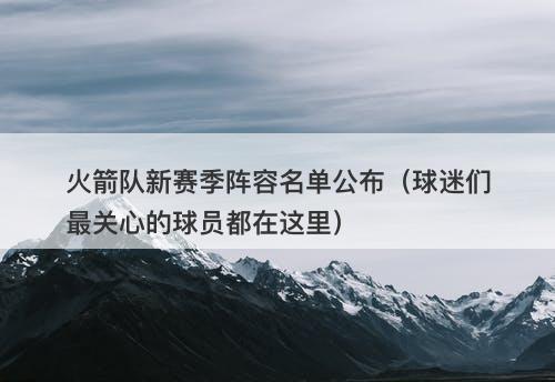 火箭队新赛季阵容名单公布（球迷们最关心的球员都在这里）