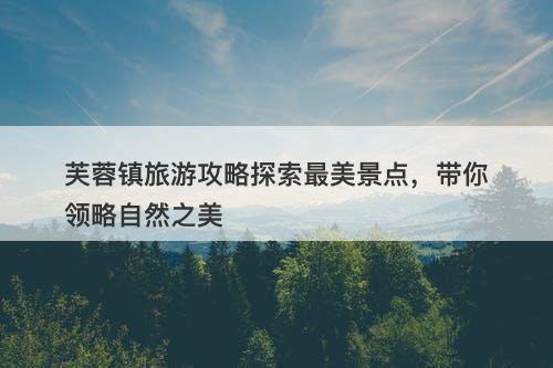 芙蓉镇旅游攻略探索最美景点，带你领略自然之美