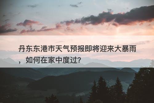 丹东东港市天气预报即将迎来大暴雨，如何在家中度过？