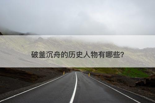 破釜沉舟的历史人物有哪些？