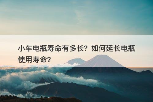 小车电瓶寿命有多长？如何延长电瓶使用寿命？