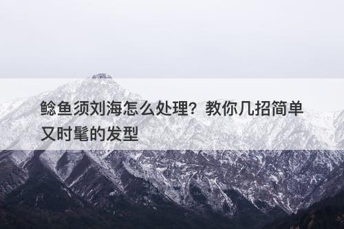 鲶鱼须刘海怎么处理？教你几招简单又时髦的发型