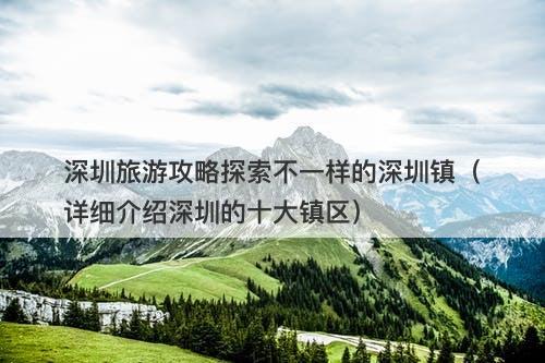 深圳旅游攻略探索不一样的深圳镇（详细介绍深圳的十大镇区）