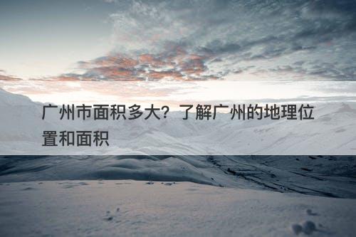 广州市面积多大？了解广州的地理位置和面积