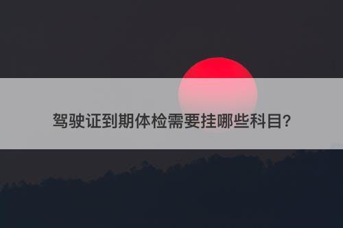 驾驶证到期体检需要挂哪些科目？