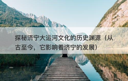 探秘济宁大运河文化的历史渊源（从古至今，它影响着济宁的发展）