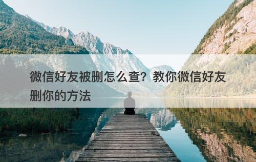 微信好友被删怎么查？教你微信好友删你的方法