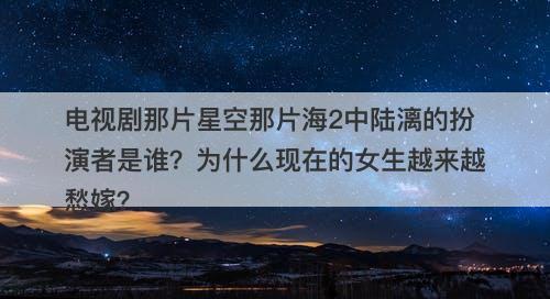 电视剧那片星空那片海2中陆漓的扮演者是谁？为什么现在的女生越来越愁嫁？