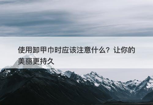 使用卸甲巾时应该注意什么？让你的美丽更持久