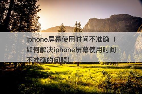 iphone屏幕使用时间不准确（如何解决iphone屏幕使用时间不准确的问题）