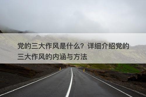党的三大作风是什么？详细介绍党的三大作风的内涵与方法