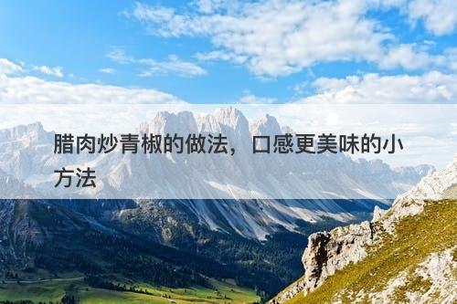 腊肉炒青椒的做法，口感更美味的小方法