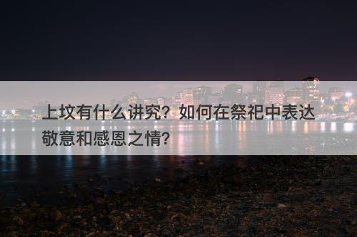 上坟有什么讲究？如何在祭祀中表达敬意和感恩之情？
