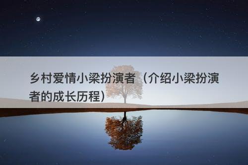 乡村爱情小梁扮演者（介绍小梁扮演者的成长历程）