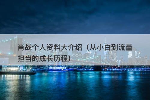 肖战个人资料大介绍（从小白到流量担当的成长历程）-图1