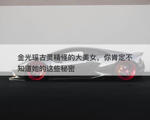 金光瑶古灵精怪的大美女，你肯定不知道她的这些秘密-图1