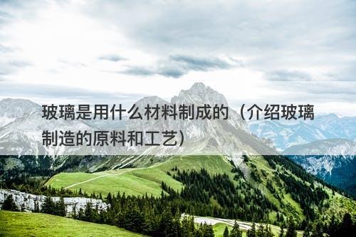 玻璃是用什么材料制成的（介绍玻璃制造的原料和工艺）