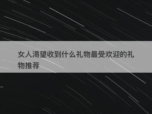 女人渴望收到什么礼物最受欢迎的礼物推荐