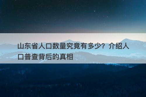 山东省人口数量究竟有多少？介绍人口普查背后的真相