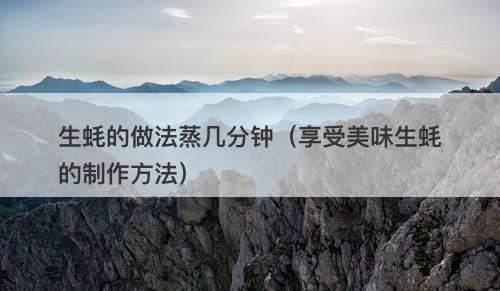 生蚝的做法蒸几分钟（享受美味生蚝的制作方法）