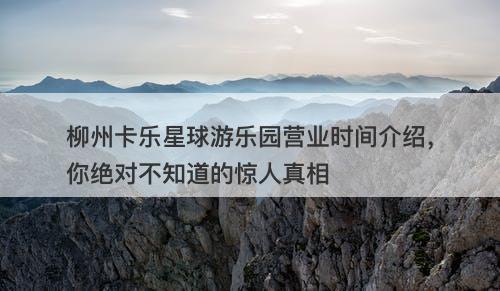 柳州卡乐星球游乐园营业时间介绍，你绝对不知道的惊人真相