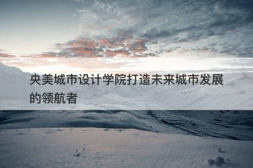 央美城市设计学院打造未来城市发展的领航者