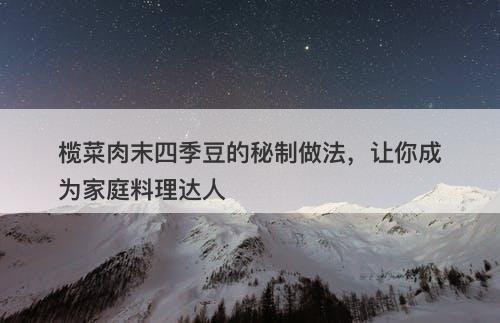 榄菜肉末四季豆的秘制做法，让你成为家庭料理达人