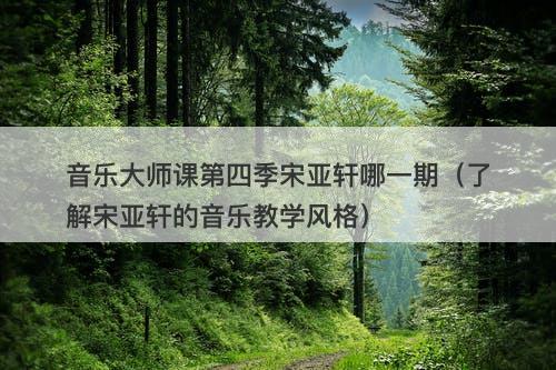 音乐大师课第四季宋亚轩哪一期（了解宋亚轩的音乐教学风格）