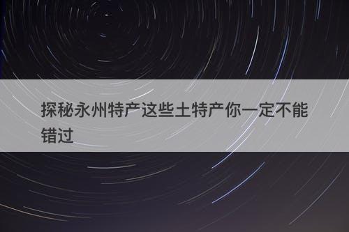 探秘永州特产这些土特产你一定不能错过