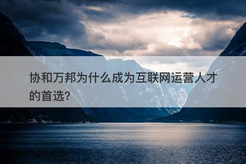 协和万邦为什么成为互联网运营人才的首选？