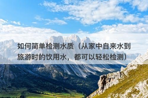 如何简单检测水质（从家中自来水到旅游时的饮用水，都可以轻松检测）